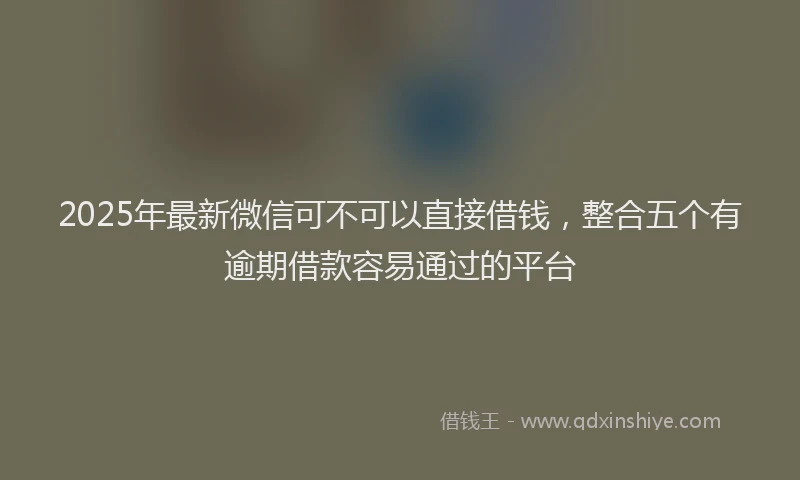 2025年最新微信可不可以直接借钱，整合五个有逾期借款容易通过的平台