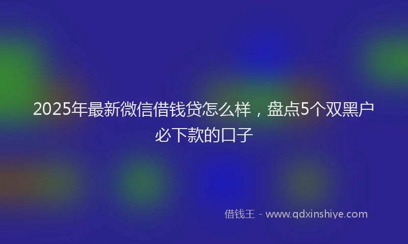 2025年最新微信借钱贷怎么样，盘点5个双黑户必下款的口子