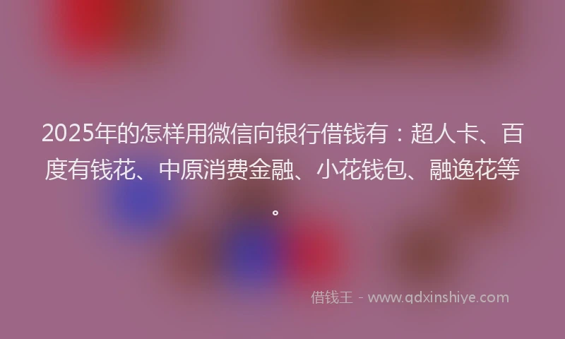 2025年的怎样用微信向银行借钱有：超人卡、百度有钱花、中原消费金融、小花钱包、融逸花等。
