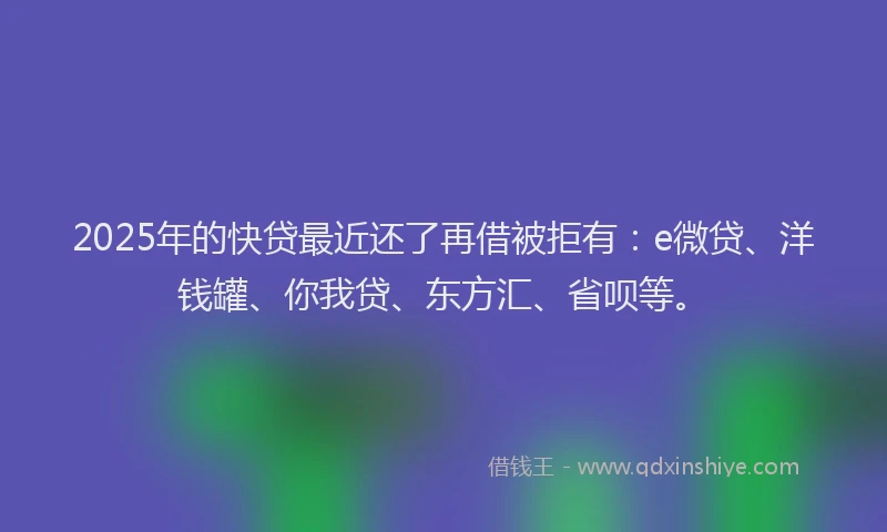 2025年的快贷最近还了再借被拒有：e微贷、洋钱罐、你我贷、东方汇、省呗等。