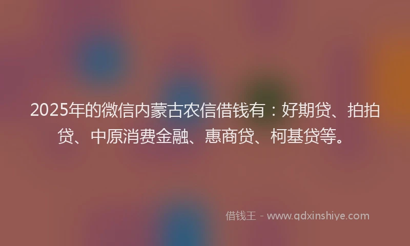 2025年的微信内蒙古农信借钱有：好期贷、拍拍贷、中原消费金融、惠商贷、柯基贷等。