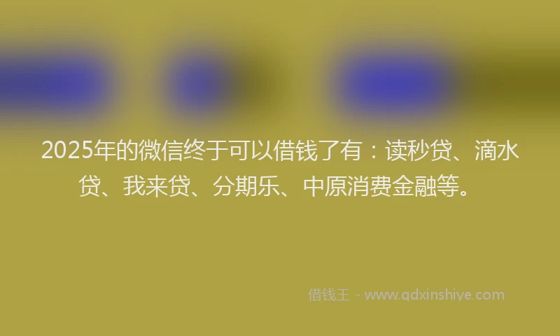 2025年的微信终于可以借钱了有：读秒贷、滴水贷、我来贷、分期乐、中原消费金融等。