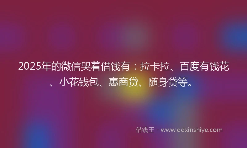 2025年的微信哭着借钱有：拉卡拉、百度有钱花、小花钱包、惠商贷、随身贷等。