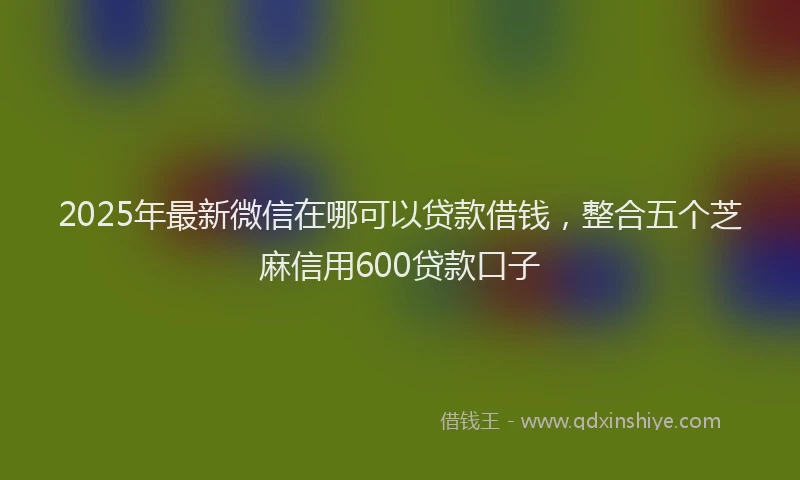 2025年最新微信在哪可以贷款借钱，整合五个芝麻信用600贷款口子