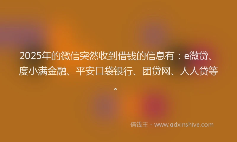 2025年的微信突然收到借钱的信息有：e微贷、度小满金融、平安口袋银行、团贷网、人人贷等。