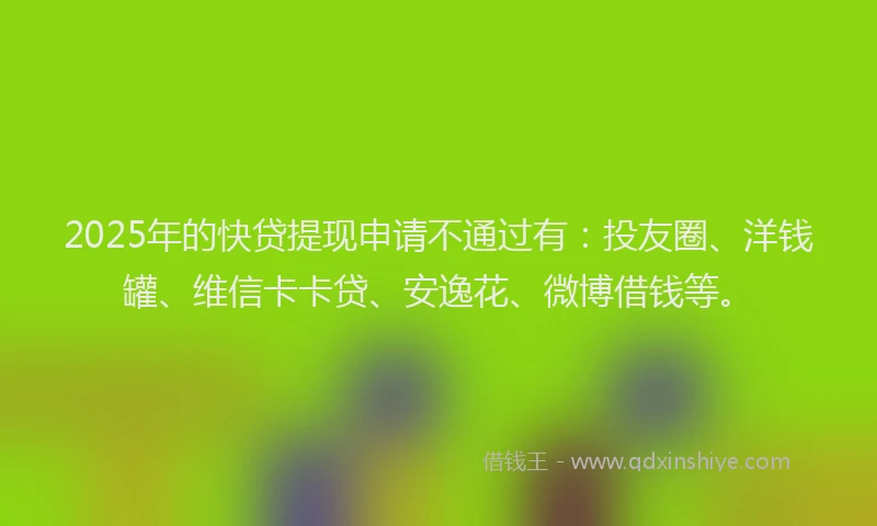 2025年的快贷提现申请不通过有：投友圈、洋钱罐、维信卡卡贷、安逸花、微博借钱等。