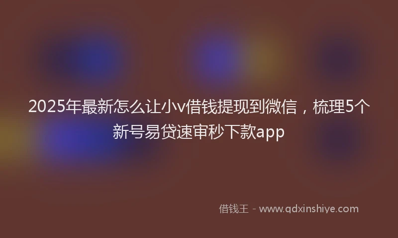 2025年最新怎么让小v借钱提现到微信，梳理5个新号易贷速审秒下款app