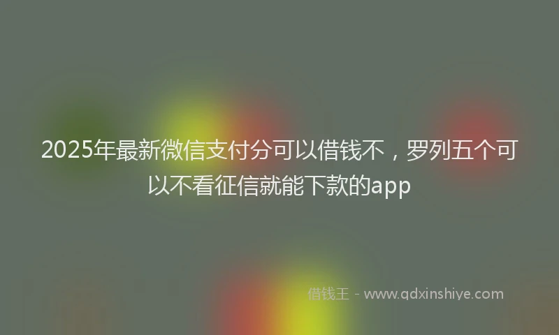 2025年最新微信支付分可以借钱不，罗列五个可以不看征信就能下款的app