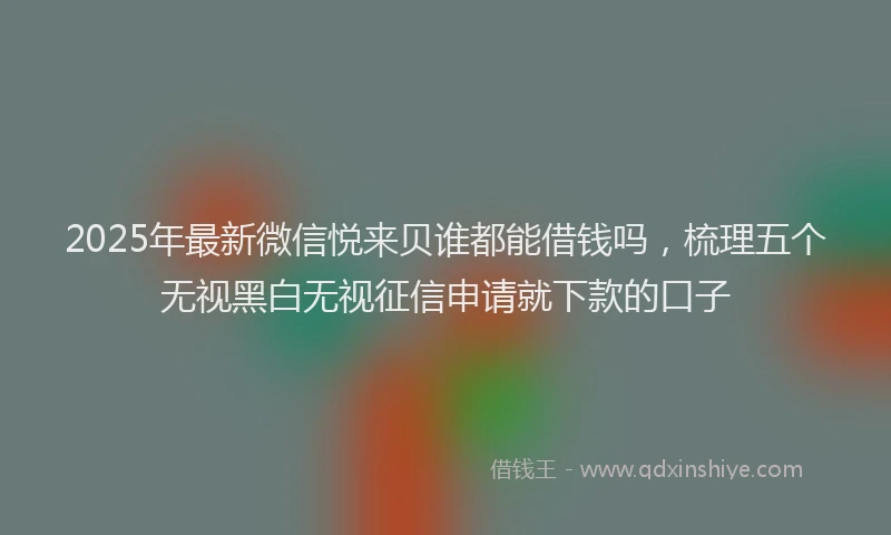 2025年最新微信悦来贝谁都能借钱吗，梳理五个无视黑白无视征信申请就下款的口子