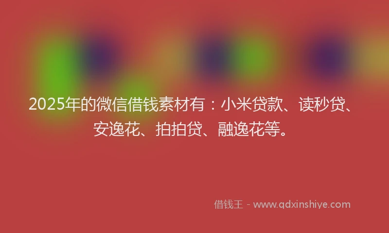 2025年的微信借钱素材有：小米贷款、读秒贷、安逸花、拍拍贷、融逸花等。