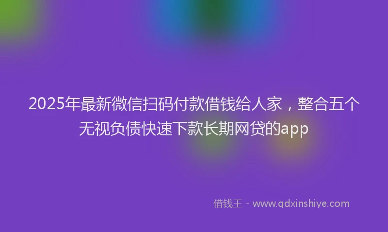2025年最新微信扫码付款借钱给人家，整合五个无视负债快速下款长期网贷的app