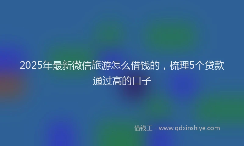 2025年最新微信旅游怎么借钱的，梳理5个贷款通过高的口子