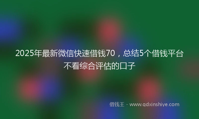 2025年最新微信快速借钱70，总结5个借钱平台不看综合评估的口子