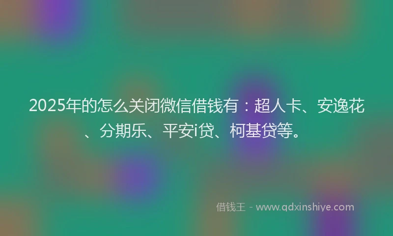 2025年的怎么关闭微信借钱有：超人卡、安逸花、分期乐、平安i贷、柯基贷等。