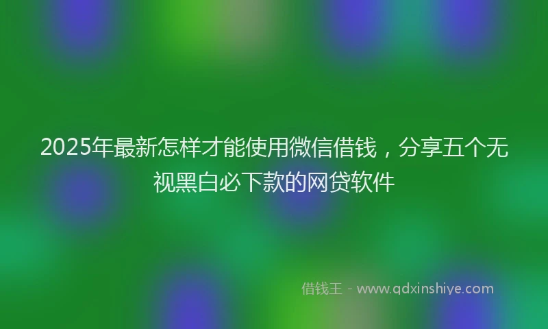 2025年最新怎样才能使用微信借钱，分享五个无视黑白必下款的网贷软件