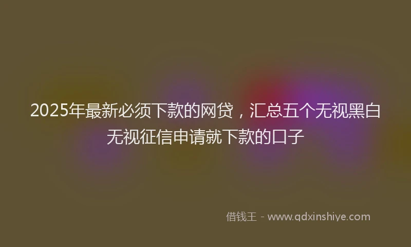 2025年最新必须下款的网贷，汇总五个无视黑白无视征信申请就下款的口子