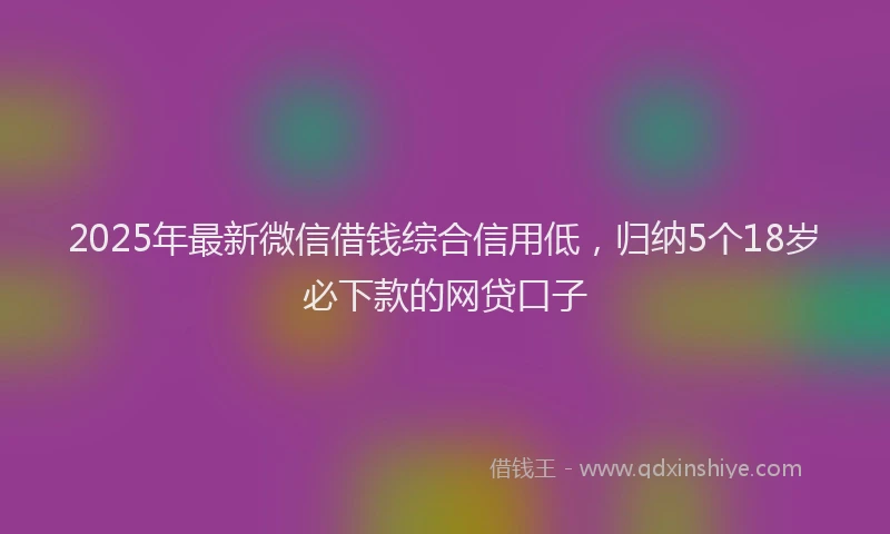 2025年最新微信借钱综合信用低，归纳5个18岁必下款的网贷口子