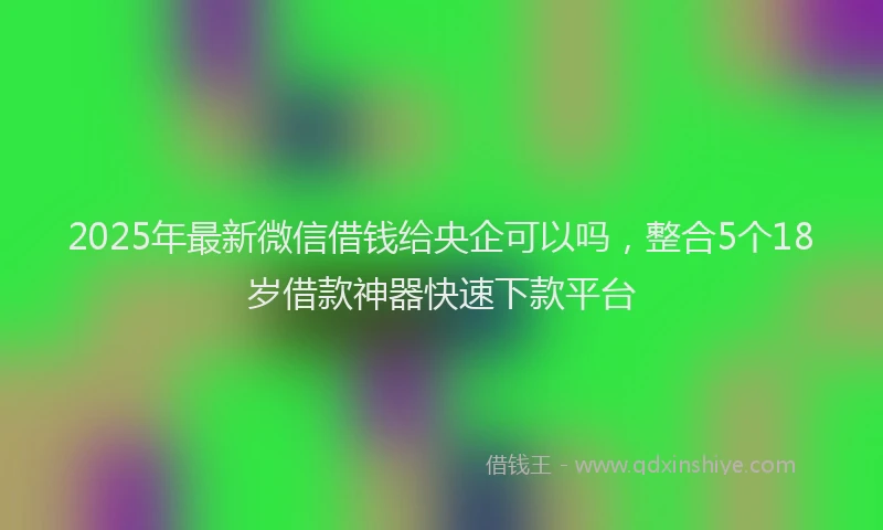 2025年最新微信借钱给央企可以吗，整合5个18岁借款神器快速下款平台
