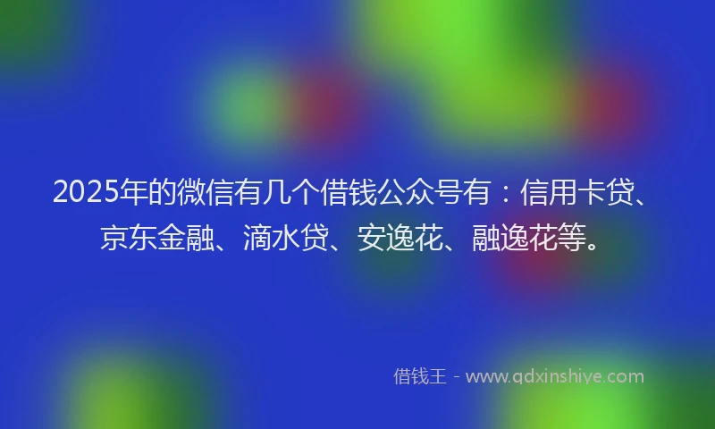 2025年的微信有几个借钱公众号有：信用卡贷、京东金融、滴水贷、安逸花、融逸花等。