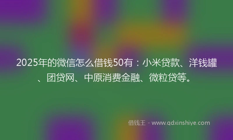 2025年的微信怎么借钱50有：小米贷款、洋钱罐、团贷网、中原消费金融、微粒贷等。