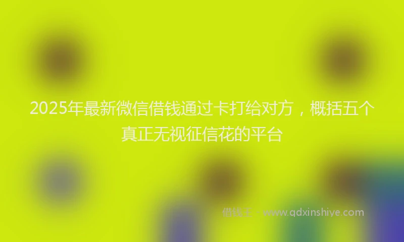 2025年最新微信借钱通过卡打给对方，概括五个真正无视征信花的平台