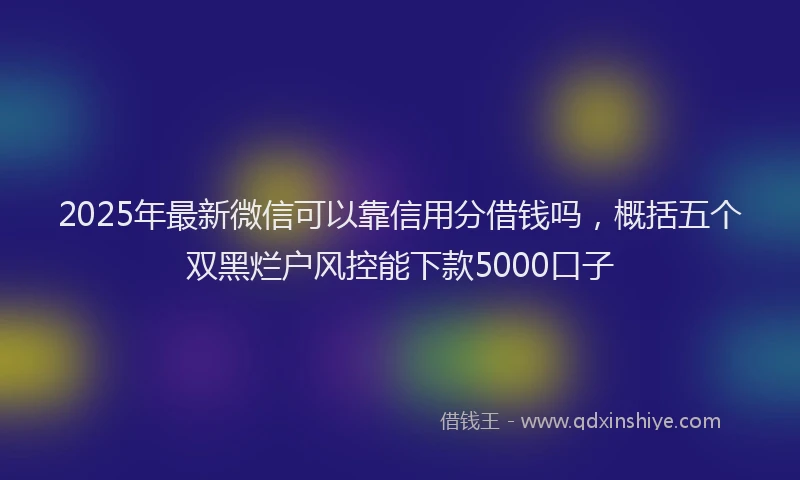 2025年最新微信可以靠信用分借钱吗，概括五个双黑烂户风控能下款5000口子
