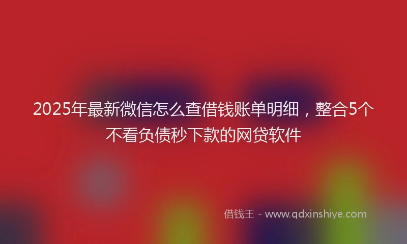 2025年最新微信怎么查借钱账单明细，整合5个不看负债秒下款的网贷软件