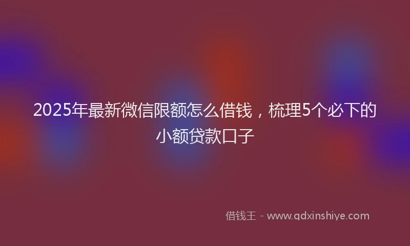 2025年最新微信限额怎么借钱，梳理5个必下的小额贷款口子