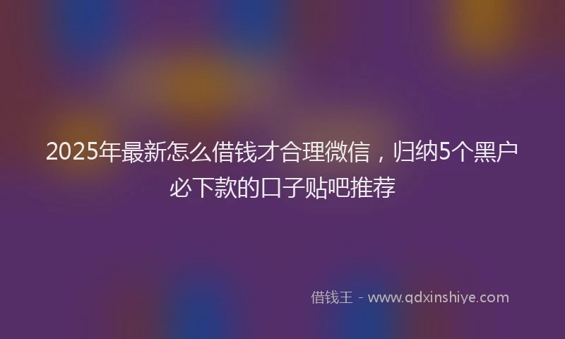 2025年最新怎么借钱才合理微信，归纳5个黑户必下款的口子贴吧推荐