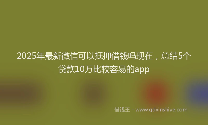 2025年最新微信可以抵押借钱吗现在，总结5个贷款10万比较容易的app