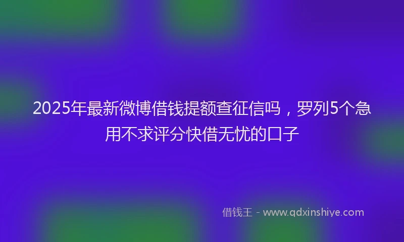 2025年最新微博借钱提额查征信吗，罗列5个急用不求评分快借无忧的口子