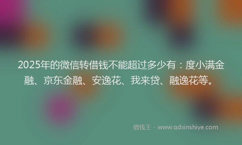 2025年的微信转借钱不能超过多少有：度小满金融、京东金融、安逸花、我来贷、融逸花等。