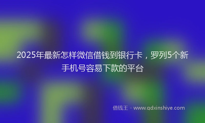 2025年最新怎样微信借钱到银行卡，罗列5个新手机号容易下款的平台