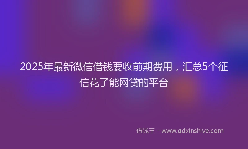 2025年最新微信借钱要收前期费用，汇总5个征信花了能网贷的平台