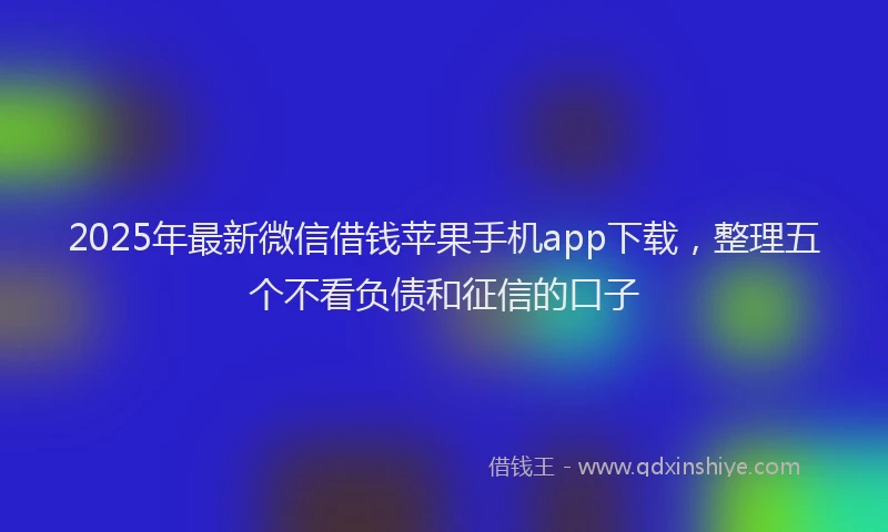 2025年最新微信借钱苹果手机app下载，整理五个不看负债和征信的口子