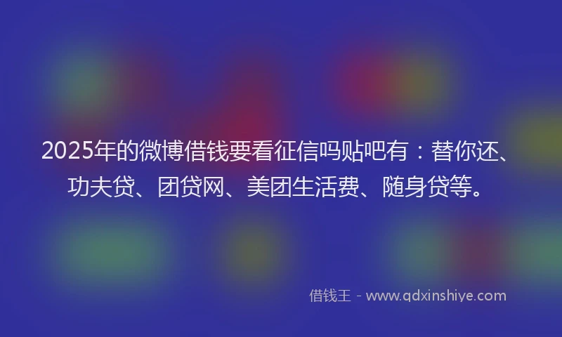 2025年的微博借钱要看征信吗贴吧有：替你还、功夫贷、团贷网、美团生活费、随身贷等。