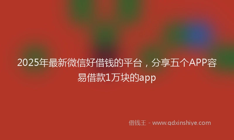 2025年最新微信好借钱的平台，分享五个APP容易借款1万块的app