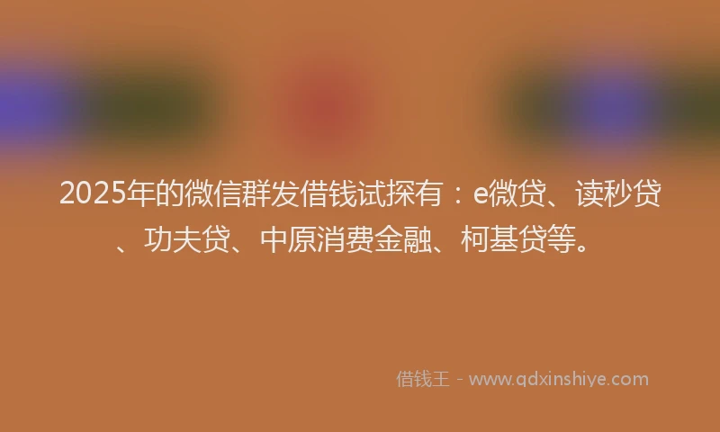 2025年的微信群发借钱试探有：e微贷、读秒贷、功夫贷、中原消费金融、柯基贷等。