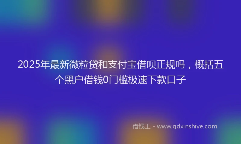 2025年最新微粒贷和支付宝借呗正规吗，概括五个黑户借钱0门槛极速下款口子