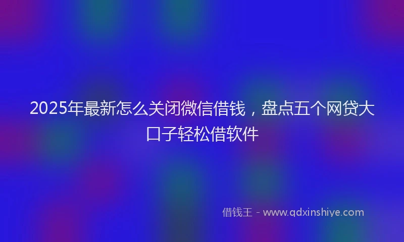 2025年最新怎么关闭微信借钱，盘点五个网贷大口子轻松借软件