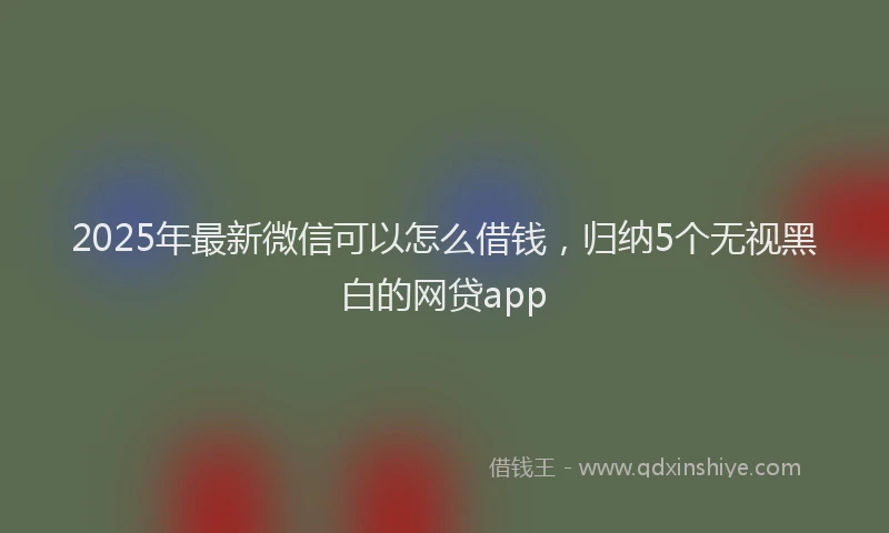 2025年最新微信可以怎么借钱，归纳5个无视黑白的网贷app