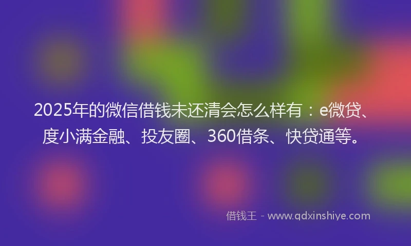2025年的微信借钱未还清会怎么样有：e微贷、度小满金融、投友圈、360借条、快贷通等。