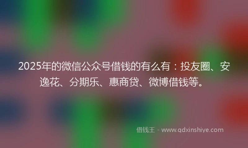 2025年的微信公众号借钱的有么有：投友圈、安逸花、分期乐、惠商贷、微博借钱等。
