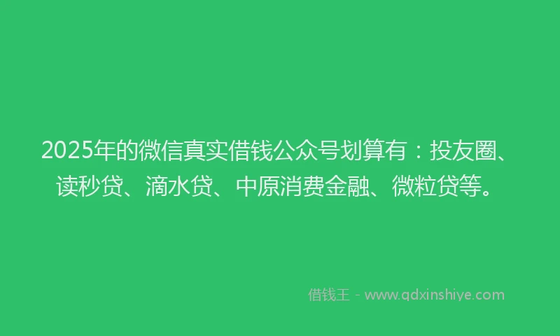 2025年的微信真实借钱公众号划算有：投友圈、读秒贷、滴水贷、中原消费金融、微粒贷等。
