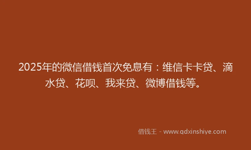 2025年的微信借钱首次免息有：维信卡卡贷、滴水贷、花呗、我来贷、微博借钱等。