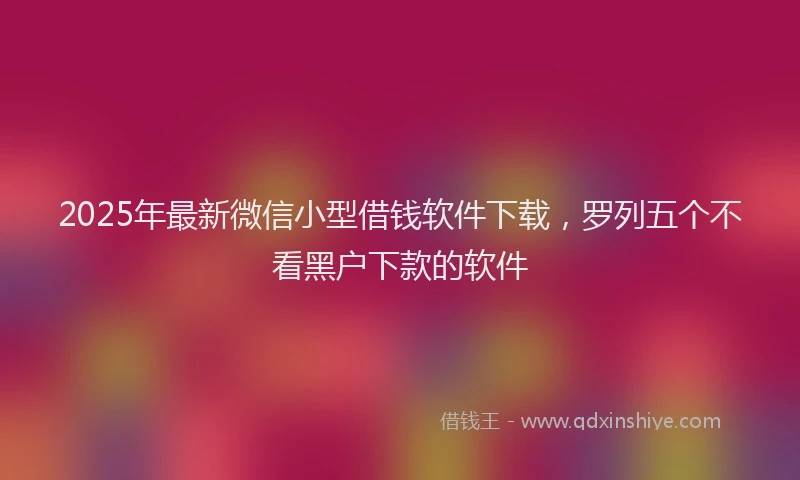 2025年最新微信小型借钱软件下载，罗列五个不看黑户下款的软件