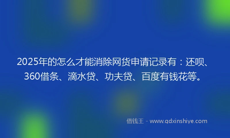 2025年的怎么才能消除网货申请记录有：还呗、360借条、滴水贷、功夫贷、百度有钱花等。