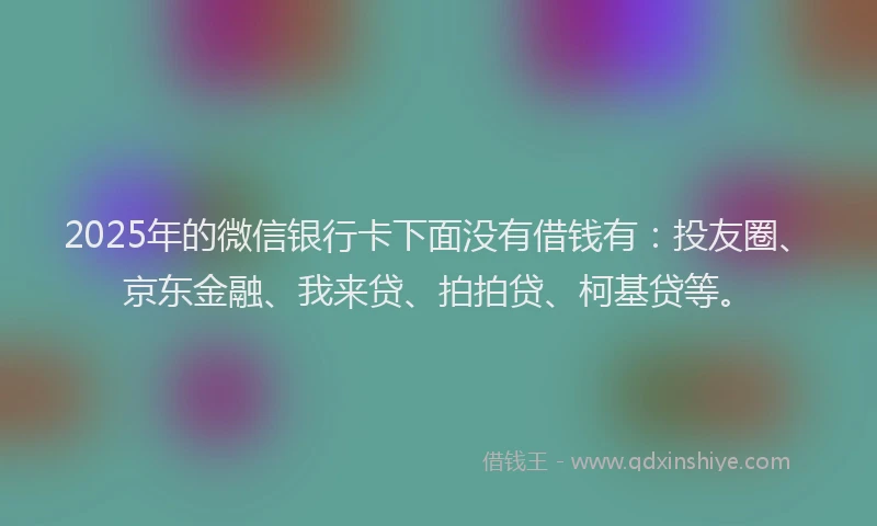 2025年的微信银行卡下面没有借钱有：投友圈、京东金融、我来贷、拍拍贷、柯基贷等。