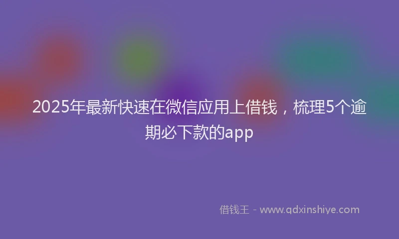 2025年最新快速在微信应用上借钱，梳理5个逾期必下款的app