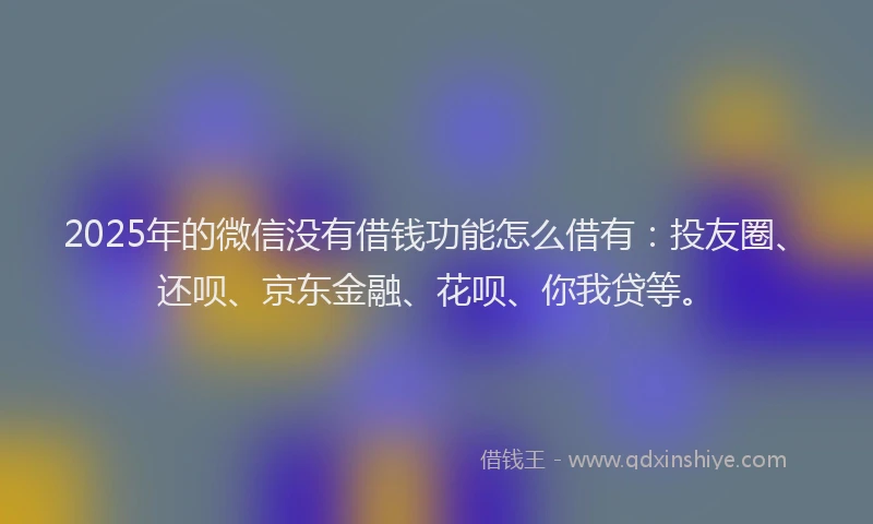 2025年的微信没有借钱功能怎么借有：投友圈、还呗、京东金融、花呗、你我贷等。